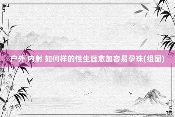户外 内射 如何样的性生涯愈加容易孕珠(组图)