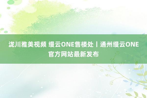 泷川雅美视频 缦云ONE售楼处丨通州缦云ONE官方网站最新发布