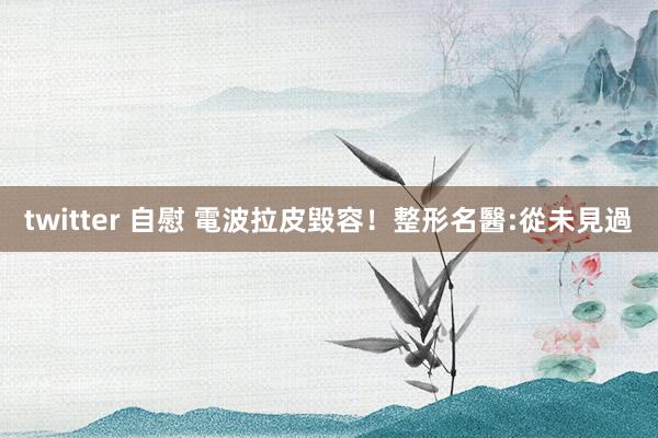 twitter 自慰 電波拉皮毀容!整形名醫:從未見過