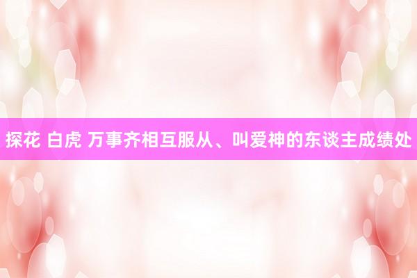 探花 白虎 万事齐相互服从、叫爱神的东谈主成绩处