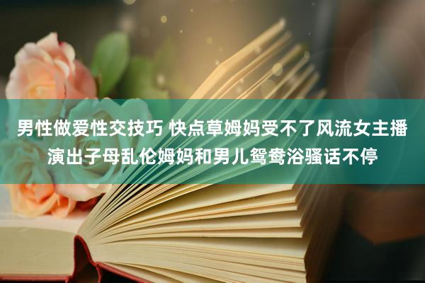 男性做爱性交技巧 快点草姆妈受不了风流女主播演出子母乱伦姆妈和男儿鸳鸯浴骚话不停