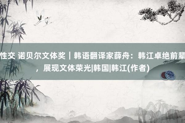 性交 诺贝尔文体奖｜韩语翻译家薛舟：韩江卓绝前辈，展现文体荣光|韩国|韩江(作者)