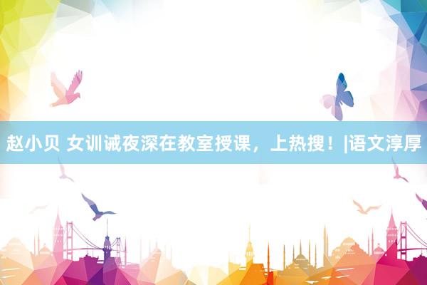 赵小贝 女训诫夜深在教室授课，上热搜！|语文淳厚