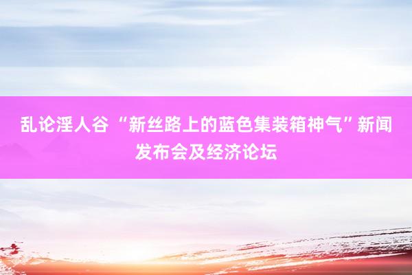乱论淫人谷 “新丝路上的蓝色集装箱神气”新闻发布会及经济论坛
