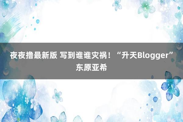 夜夜撸最新版 写到谁谁灾祸!“升天Blogger”东原亚希