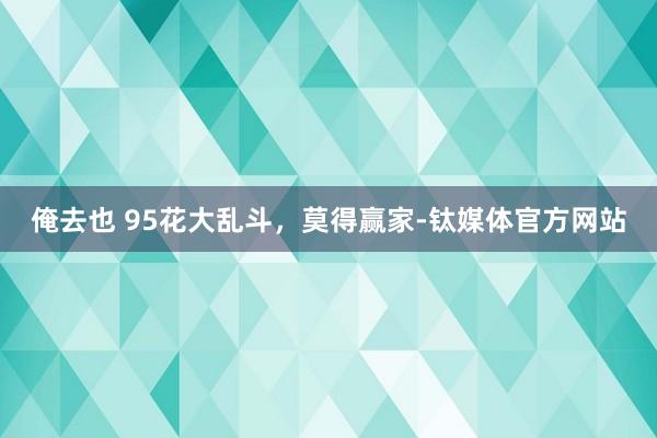 俺去也 95花大乱斗，莫得赢家-钛媒体官方网站