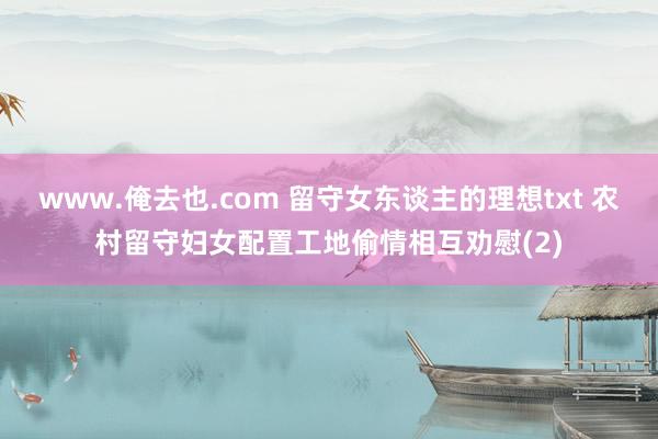 www.俺去也.com 留守女东谈主的理想txt 农村留守妇女配置工地偷情相互劝慰(2)
