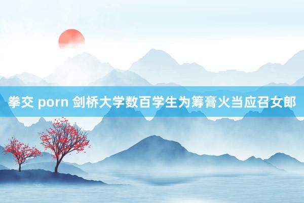 拳交 porn 剑桥大学数百学生为筹膏火当应召女郎
