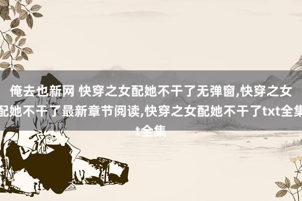 俺去也新网 快穿之女配她不干了无弹窗，快穿之女配她不干了最新章节阅读，快穿之女配她不干了txt全集