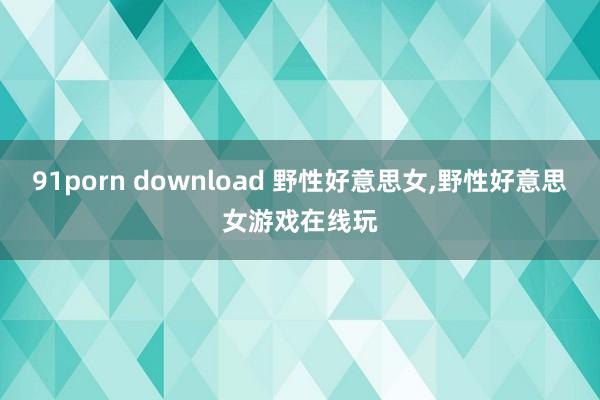 91porn download 野性好意思女，野性好意思女游戏在线玩