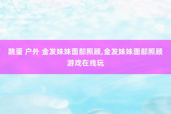 跳蛋 户外 金发妹妹面部照顾，金发妹妹面部照顾游戏在线玩