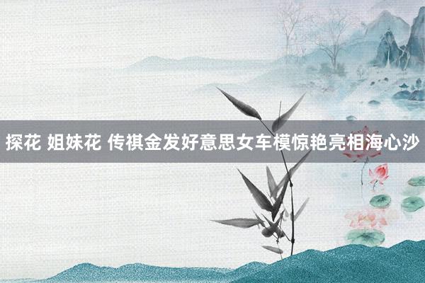探花 姐妹花 传祺金发好意思女车模惊艳亮相海心沙