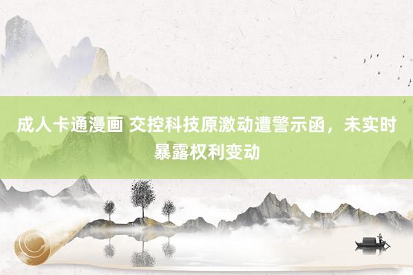 成人卡通漫画 交控科技原激动遭警示函，未实时暴露权利变动