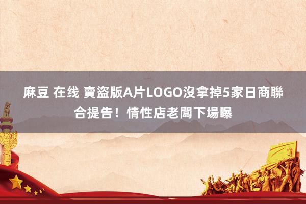 麻豆 在线 賣盜版A片LOGO沒拿掉　5家日商聯合提告！情性店老闆下場曝