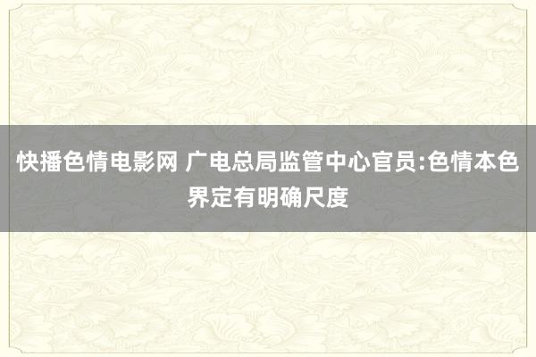 快播色情电影网 广电总局监管中心官员:色情本色界定有明确尺度