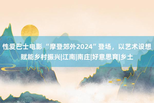 性爱巴士电影 “摩登郊外2024”登场，以艺术设想赋能乡村振兴|江南|南庄|好意思育|乡土