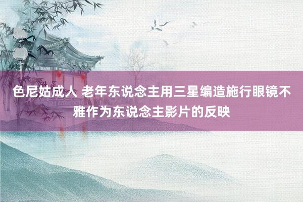 色尼姑成人 老年东说念主用三星编造施行眼镜不雅作为东说念主影片的反映