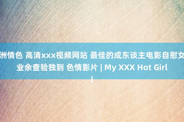 亚洲情色 高清xxx视频网站 最佳的成东谈主电影自慰女性业余查验独到 色情影片 | My XXX Hot Girl