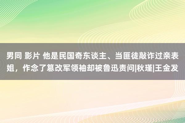 男同 影片 他是民国奇东谈主、当匪徒敲诈过亲表姐，作念了篡改军领袖却被鲁迅责问|秋瑾|王金发