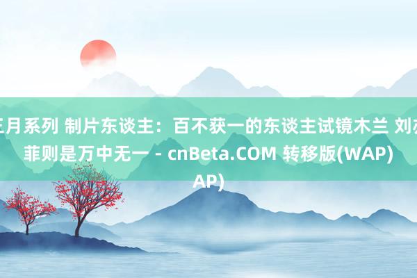 三月系列 制片东谈主：百不获一的东谈主试镜木兰 刘亦菲则是万中无一 - cnBeta.COM 转移版(WAP)