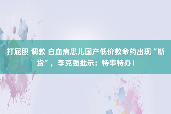 打屁股 调教 白血病患儿国产低价救命药出现“断货”，李克强批示：特事特办！