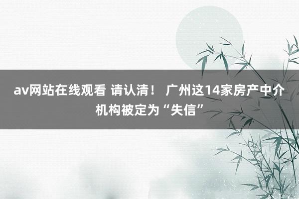 av网站在线观看 请认清！ 广州这14家房产中介机构被定为“失信”
