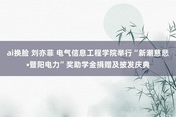 ai换脸 刘亦菲 电气信息工程学院举行“新潮慈悲•暨阳电力”奖助学金捐赠及披发庆典