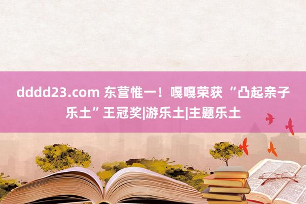 dddd23.com 东营惟一！嘎嘎荣获 “凸起亲子乐土”王冠奖|游乐土|主题乐土