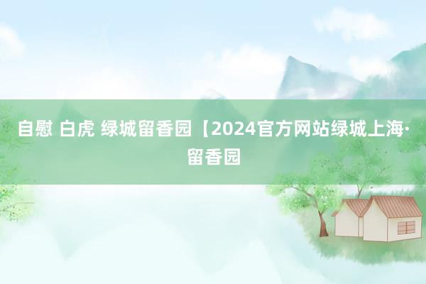 自慰 白虎 绿城留香园【2024官方网站绿城上海·留香园