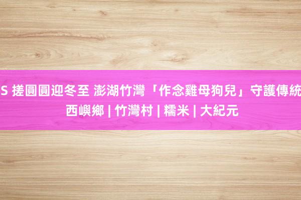 TS 搓圓圓迎冬至 澎湖竹灣「作念雞母狗兒」守護傳統 | 西嶼鄉 | 竹灣村 | 糯米 | 大紀元