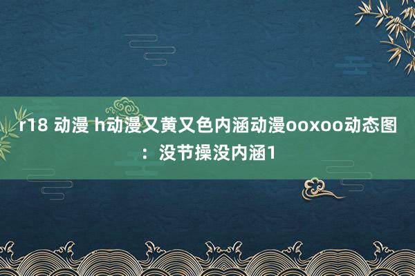 r18 动漫 h动漫又黄又色内涵动漫ooxoo动态图：没节操没内涵1