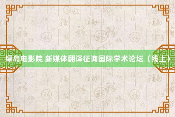 绿岛电影院 新媒体翻译征询国际学术论坛（线上）