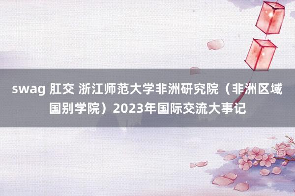 swag 肛交 浙江师范大学非洲研究院（非洲区域国别学院）2023年国际交流大事记