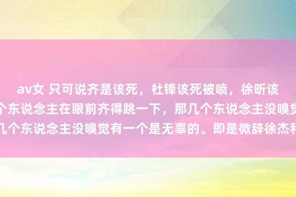av女 只可说齐是该死,杜锋该死被喷,徐昕该死混不到上场时分。是个东说念主在眼前齐得跳一下,那几个东说念主没嗅觉有一个是无辜的。即是微辞徐杰和吉吉了
