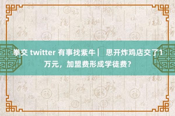 拳交 twitter 有事找紫牛 ▏思开炸鸡店交了1万元，加盟费形成学徒费？