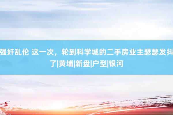强奸乱伦 这一次，轮到科学城的二手房业主瑟瑟发抖了|黄埔|新盘|户型|银河
