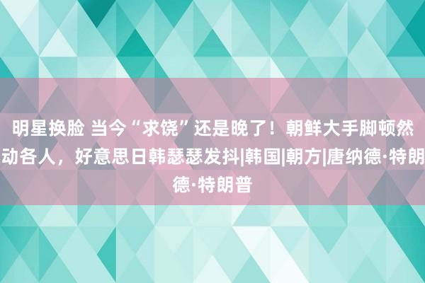 明星换脸 当今“求饶”还是晚了！朝鲜大手脚顿然惊动各人，好意思日韩瑟瑟发抖|韩国|朝方|唐纳德·特朗普
