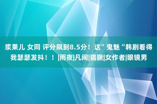 浆果儿 女同 评分飙到8.5分！这”鬼魅“韩剧看得我瑟瑟发抖！！|雨夜|凡间|猖獗|女作者|眼镜男