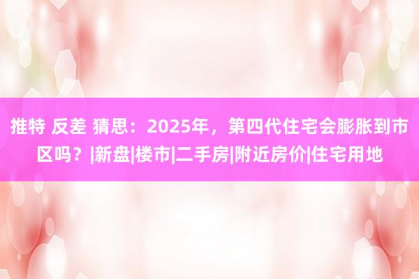 推特 反差 猜思：2025年，第四代住宅会膨胀到市区吗？|新盘|楼市|二手房|附近房价|住宅用地