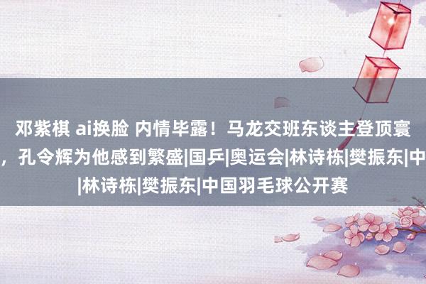 邓紫棋 ai换脸 内情毕露！马龙交班东谈主登顶寰球第一原因曝光，孔令辉为他感到繁盛|国乒|奥运会|林诗栋|樊振东|中国羽毛球公开赛