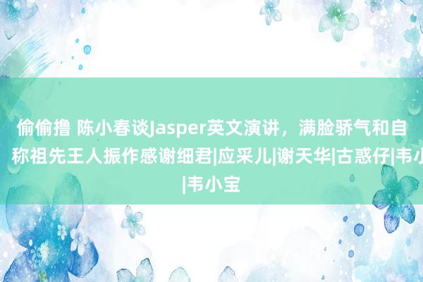 偷偷撸 陈小春谈Jasper英文演讲，满脸骄气和自爱，称祖先王人振作感谢细君|应采儿|谢天华|古惑仔|韦小宝