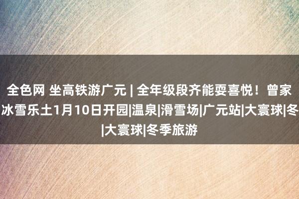全色网 坐高铁游广元 | 全年级段齐能耍喜悦！曾家山原乡冰雪乐土1月10日开园|温泉|滑雪场|广元站|大寰球|冬季旅游
