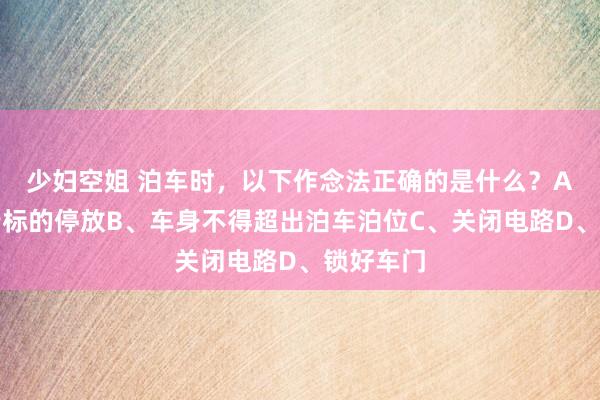 少妇空姐 泊车时,以下作念法正确的是什么?A、按顺行标的停放B、车身不得超出泊车泊位C、关闭电路D、锁好车门