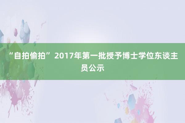 “自拍偷拍” 2017年第一批授予博士学位东谈主员公示