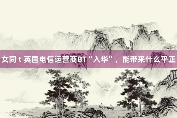 女同 t 英国电信运营商BT“入华”，能带来什么平正