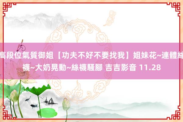 高段位氣質御姐【功夫不好不要找我】姐妹花~連體絲襪~大奶晃動~絲襪騷腳 吉吉影音 11.28