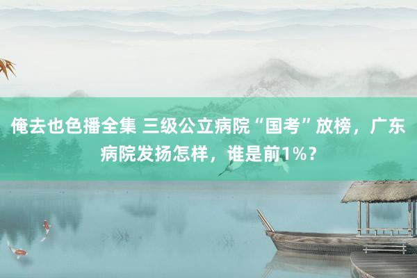 俺去也色播全集 三级公立病院“国考”放榜，广东病院发扬怎样，谁是前1%？