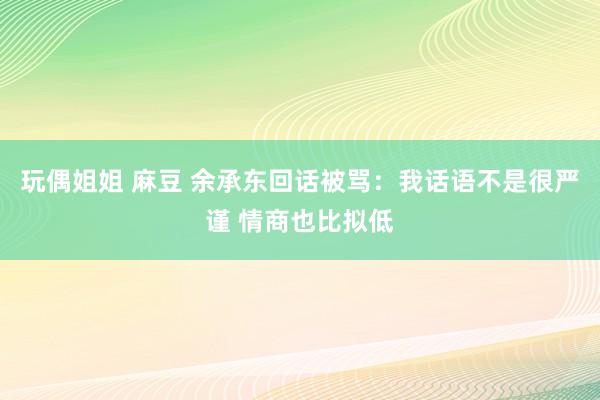 玩偶姐姐 麻豆 余承东回话被骂：我话语不是很严谨 情商也比拟低