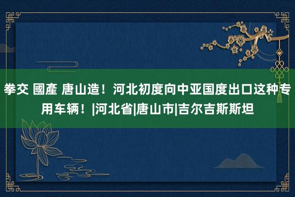 拳交 國產 唐山造！河北初度向中亚国度出口这种专用车辆！|河北省|唐山市|吉尔吉斯斯坦