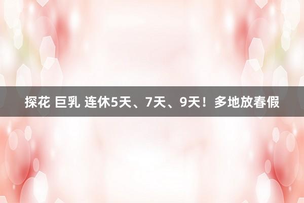 探花 巨乳 连休5天、7天、9天！多地放春假